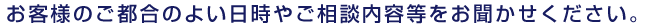 お客様のご都合のよい日時やご相談内容等をお聞かせください。