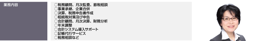 業務内容…税務顧問、月次監査、節税相談 、事業承継、企業合併、決算、税務申告書作成、相続税対策及び申告、会計顧問、月次決算、財務分析、年末調整、会計システム導入サポート、記帳代行サービス 、税務相談など