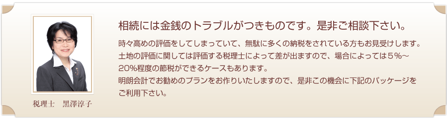 相続には金銭のトラブルがつきものです。是非ご相談下さい。土地の評価に関しては評価する税理士によって差が出ますので、場合によっては5％～20％程度の節税ができるケースもあります。明朗会計でお勧めのプランをお作りいたしました。 