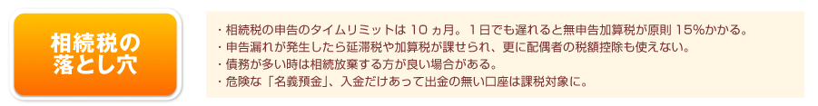 相続税の落とし穴…相続税の申告のタイムリミットは10ヵ月。申告漏れが発生したら延滞税や加算税が課せられ、更に配偶者の税額控除も使えない。