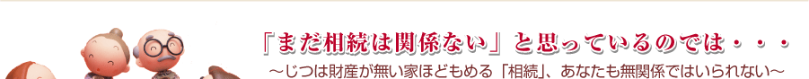 「まだ相続は関係ない」と思っているのでは・・・～じつは財産が無い家ほどもめる「相続」、あなたも無関係ではいられない～