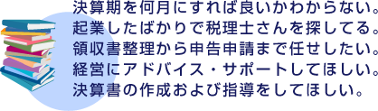 決算期を何月にすれば良いかわからない。起業したばかりで税理士さんを探してる。領収書整理から申告申請まで任せしたい。経営にアドバイス・サポートしてほしい。決算書の作成および指導をしてほしい。