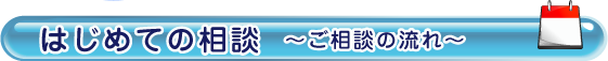 はじめての相談　～ご相談の流れ～はじめての相談　～ご相談の流れ～